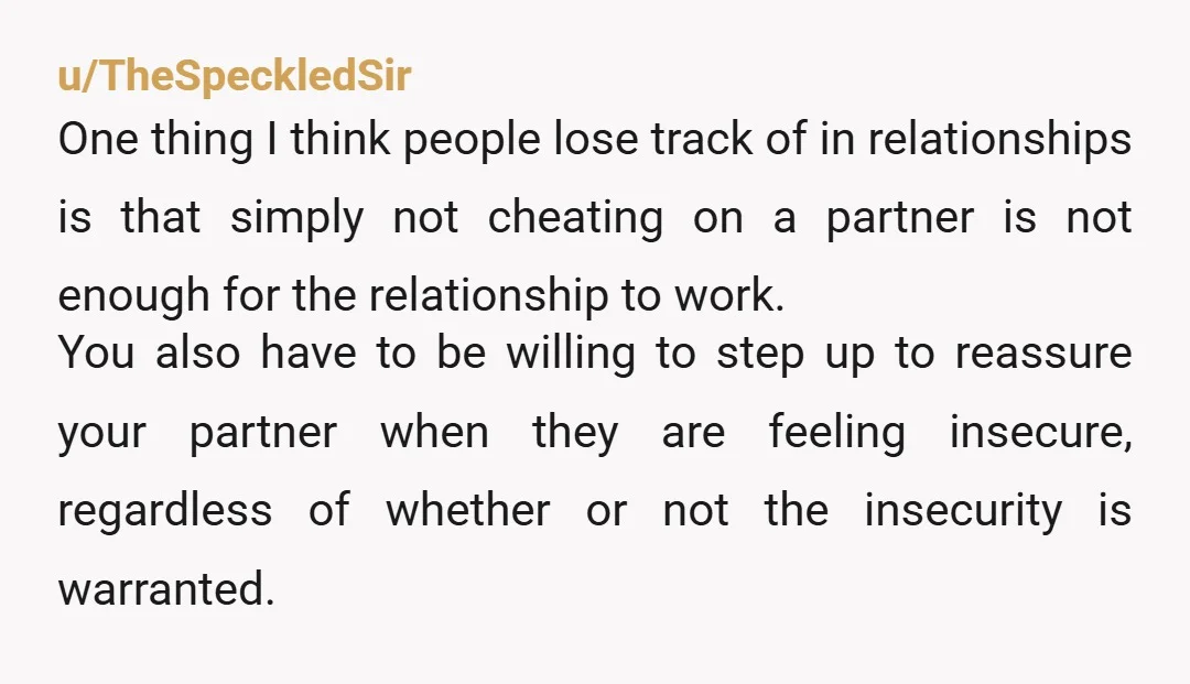 u/TheSpeckledSir One thing I think people lose track of in relationships is that simply not cheating on a partner is not enough for the relationship to work. You also have...