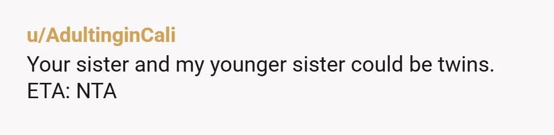 u/AdultinginCali
Your sister and my younger sister could be twins.
ETA: NTA