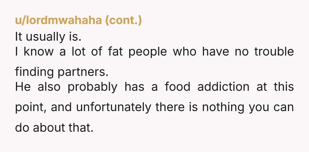 u/aliencupcake Your friend's main problem isn't his weight. It's that he doesn't like himself. Fat men can get dates. Self-pitying men don't.