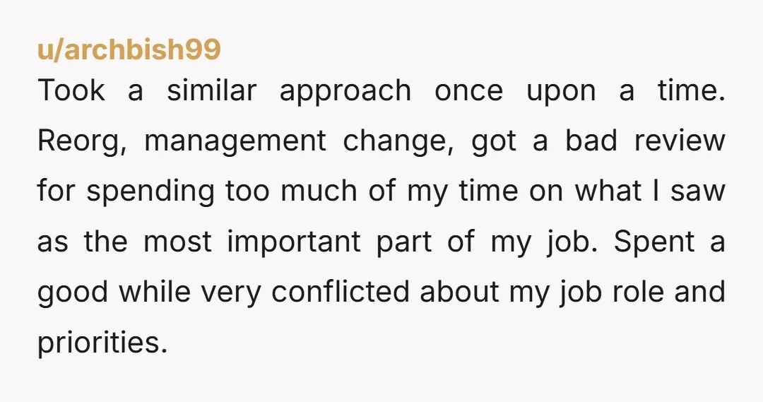 u/archbish99 Took a similar approach once upon a time. Reorg, management change, got a bad review for spending too much of my time on what I saw as the most...