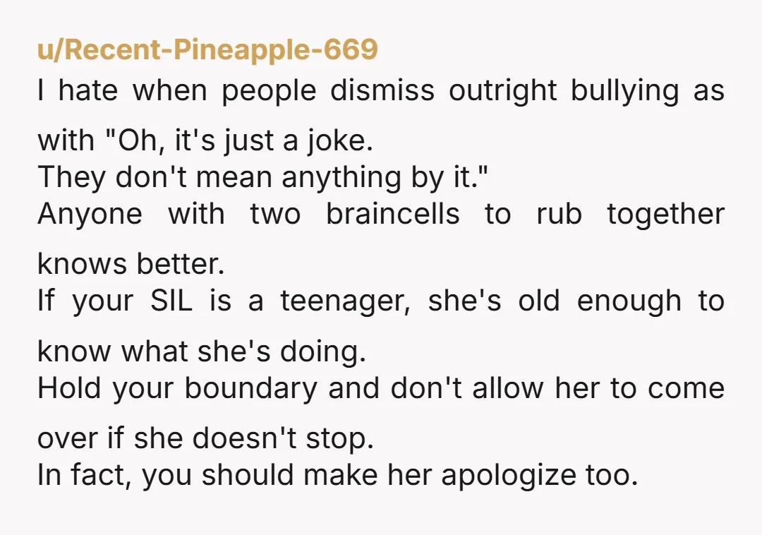 u/Recent-Pineapple-669 I hate when people dismiss outright bullying as with "Oh, it's just a joke. They don't mean anything by it." Anyone with two braincells to rub together knows better....