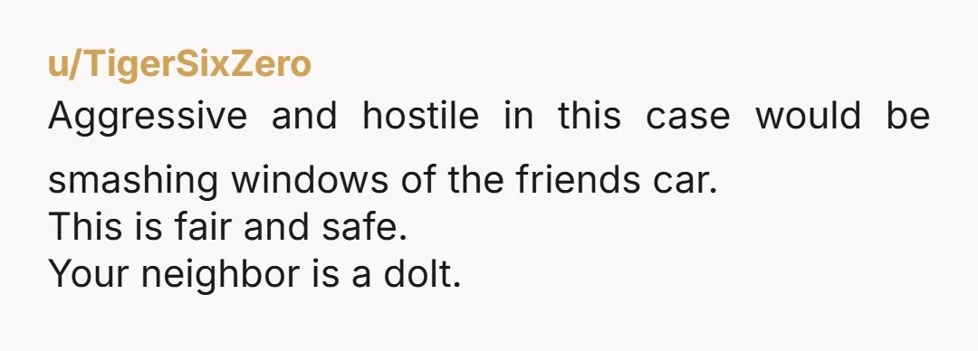 u/TigerSixZero
Aggressive and hostile in this case would be smashing windows of the friends car.
This is fair and safe.
Your neighbor is a dolt.