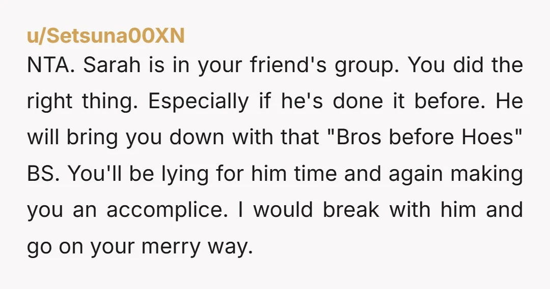u/Setsuna00XN NTA. Sarah is in your friend's group. You did the right thing. Especially if he's done it before. He will bring you down with that "Bros before Hoes" BS....