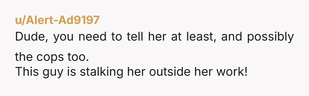 u/SteelButterflye NTA for saying something. But YTA for not doing anything sooner. He's stalking her. You needed to speak up sooner because his behavior is becoming increasingly dangerous. This happens....