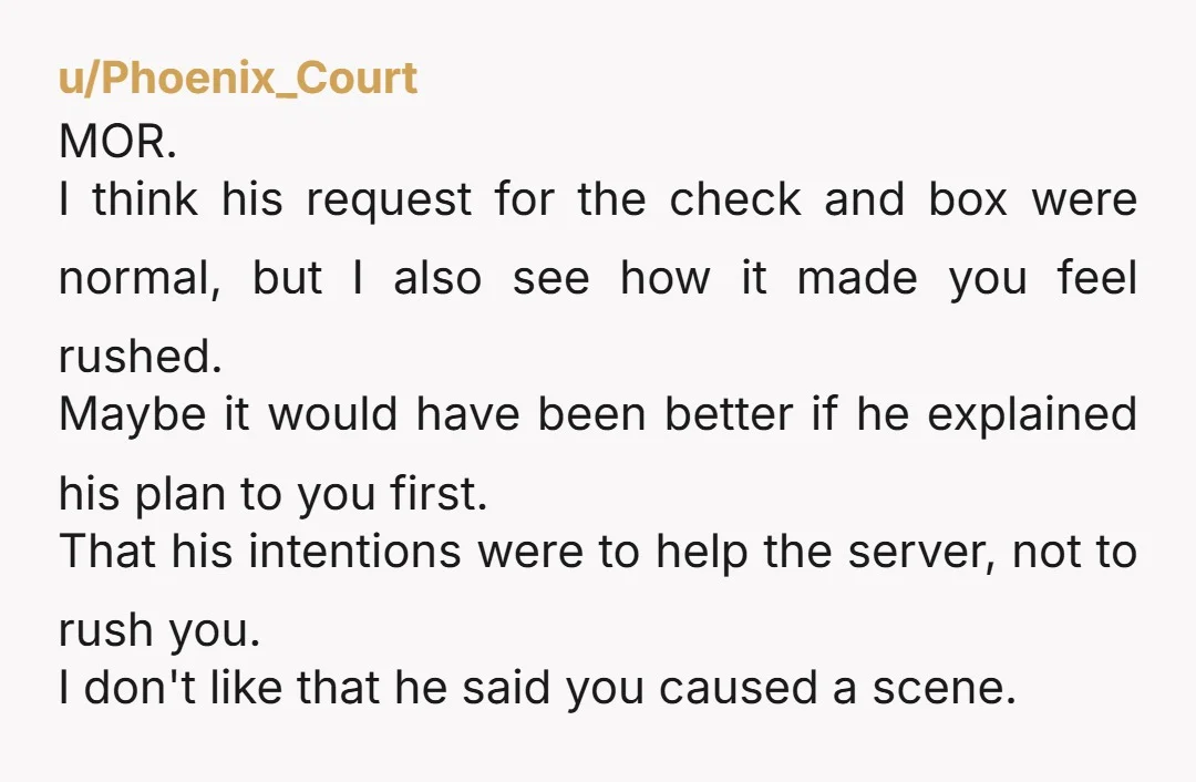 u/comradevoltron I think he shouldn't have chastised you for "making a scene" but I also think his initial request for the cheque and a takeaway box was not intended to...