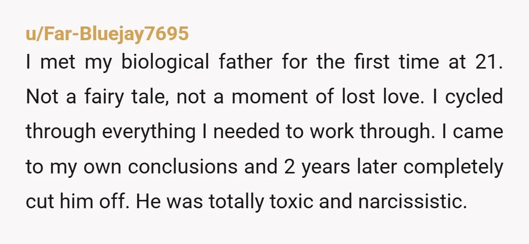 u/Far-Bluejay7695 I met my biological father for the first time at 21. Not a fairy tale, not a moment of lost love. I cycled through everything I needed to work...