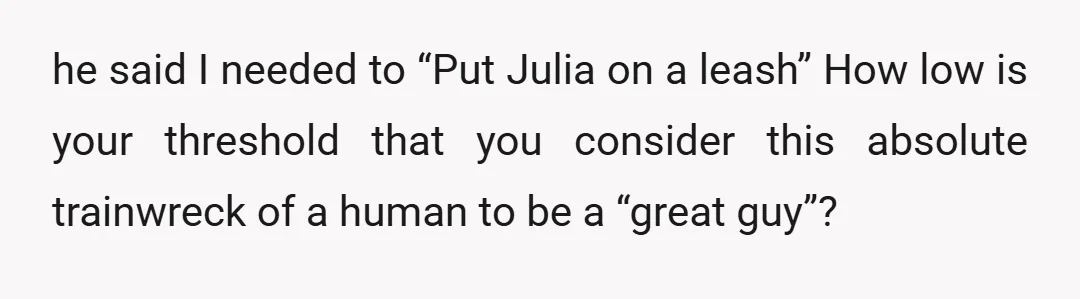 he said I needed to “Put Julia on a leash” How low is your threshold that you consider this absolute trainwreck of a human to be a “great guy”?