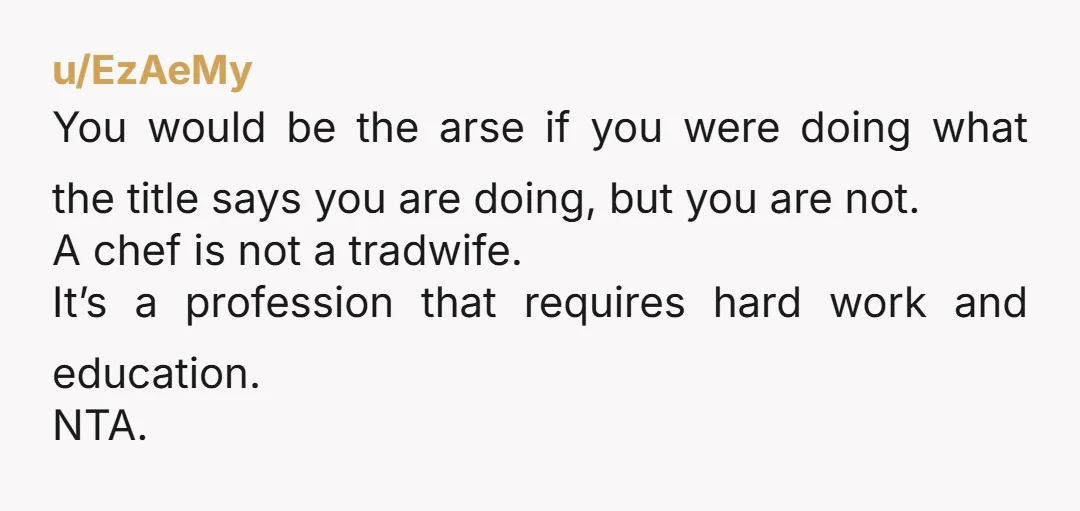 u/EzAeMy You would be the arse if you were doing what the title says you are doing, but you are not. A chef is not a tradwife. It’s a profession...