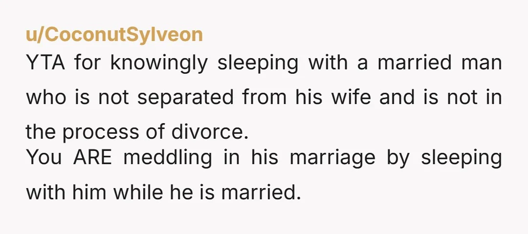 u/CoconutSylveon YTA for knowingly sleeping with a married man who is not separated from his wife and is not in the process of divorce. You ARE meddling in his marriage...