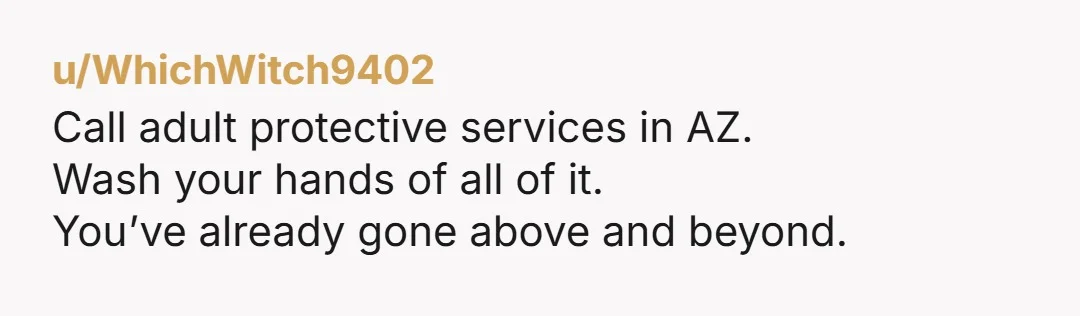 u/WhichWitch9402
Call adult protective services in AZ.
Wash your hands of all of it.
You’ve already gone above and beyond.