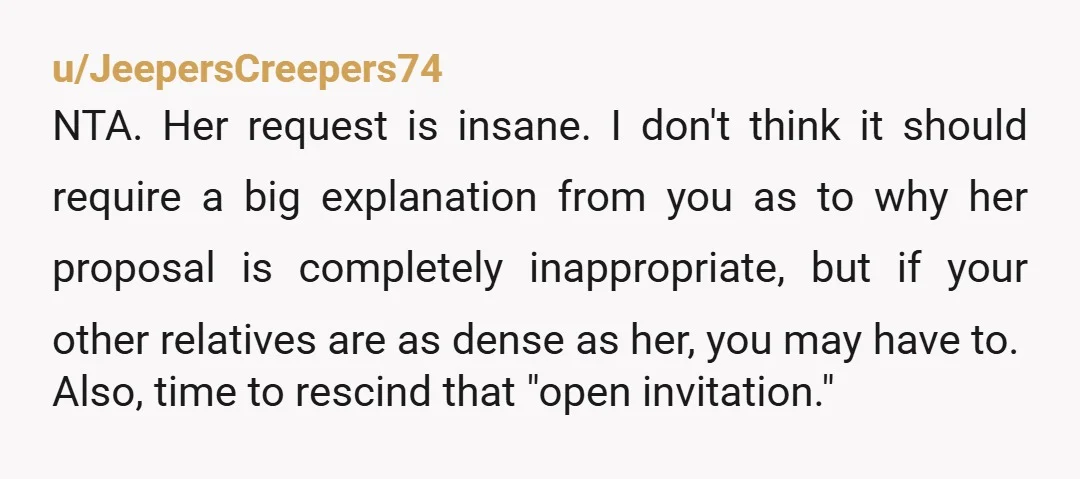 u/JeepersCreepers74 NTA. Her request is insane. I don't think it should require a big explanation from you as to why her proposal is completely inappropriate, but if your other relatives...