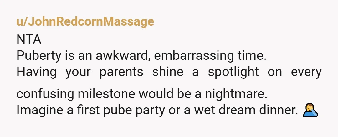 u/JohnRedcornMassage NTA Puberty is an awkward, embarrassing time. Having your parents shine a spotlight on every confusing milestone would be a nightmare. Imagine a first pube party or a wet...