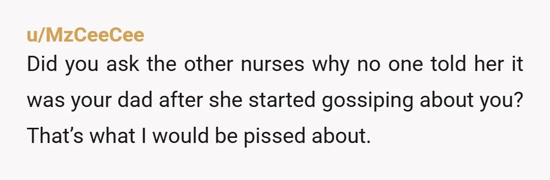 u/MzCeeCee
Did you ask the other nurses why no one told her it was your dad after she started gossiping about you? That’s what I would be pissed about.