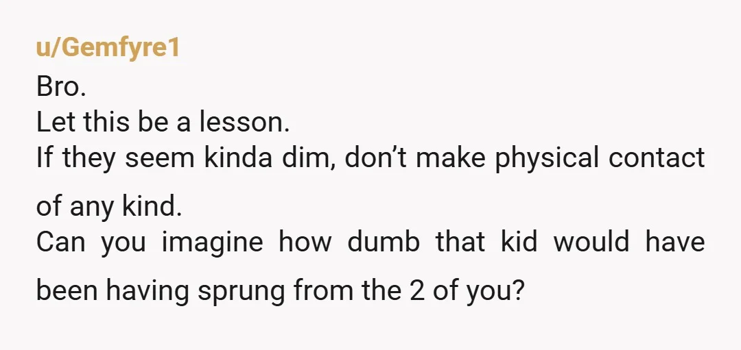 u/Gemfyre1 Bro. Let this be a lesson. If they seem kinda dim, don’t make physical contact of any kind. Can you imagine how dumb that kid would have been having...