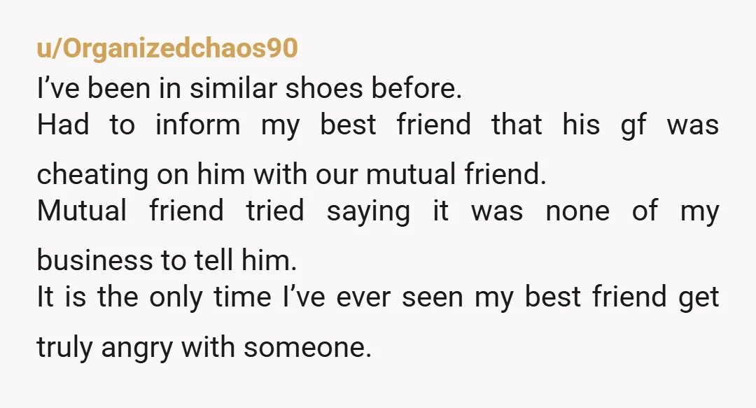 u/Organizedchaos90 I’ve been in similar shoes before. Had to inform my best friend that his gf was cheating on him with our mutual friend. Mutual friend tried saying it was...