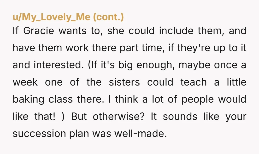 u/G1431c The amount of entitlement regarding inheritance is really galling in these kinds of stories.  This one in particular.  Of course you are free to give the bakery to anyone...