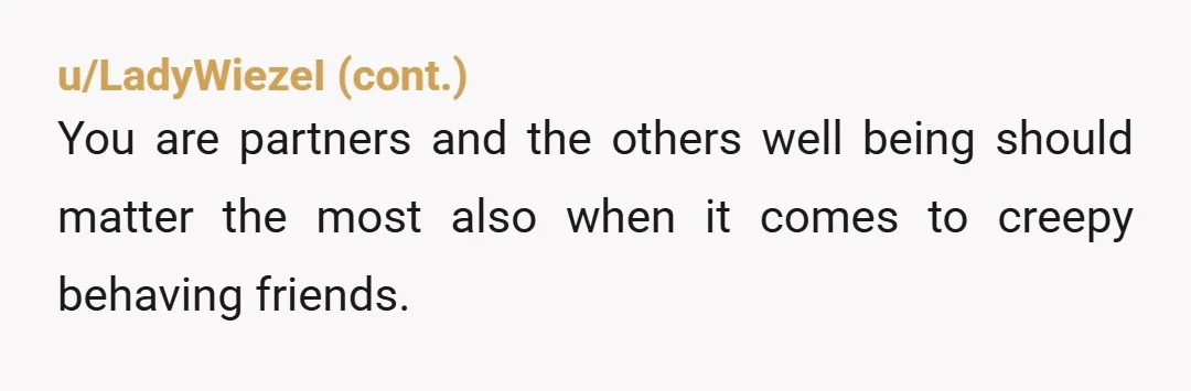 u/lilpunkrock If one of her friends is making you feel uncomfortable, you are fully within your right to say you feel that way and explain your perception of what’s been...