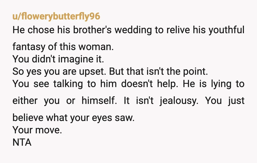 u/flowerybutterfly96 He chose his brother's wedding to relive his youthful fantasy of this woman. You didn't imagine it. So yes you are upset. But that isn't the point. You see...