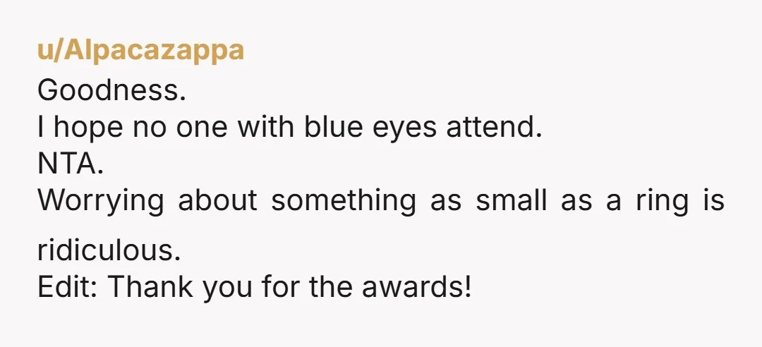 u/Alpacazappa
Goodness.
I hope no one with blue eyes attend.
NTA.
Worrying about something as small as a ring is ridiculous.
Edit: Thank you for the awards!