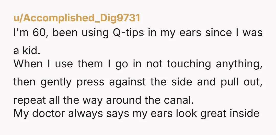 u/Accomplished_Dig9731 I'm 60, been using Q-tips in my ears since I was a kid. When I use them I go in not touching anything, then gently press against the side...