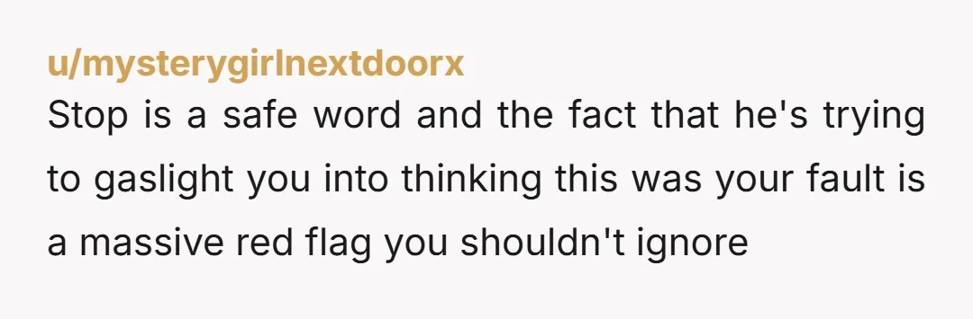 u/cosmicdancer84 This is BS. He knows what stop means, he saw you crying, accused you of lying about the safe word and then he blames you for what happened. Break...