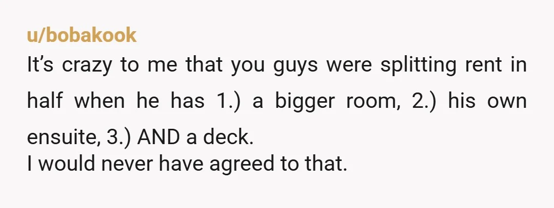 u/bobakook It’s crazy to me that you guys were splitting rent in half when he has 1.) a bigger room, 2.) his own ensuite, 3.) AND a deck. I would...