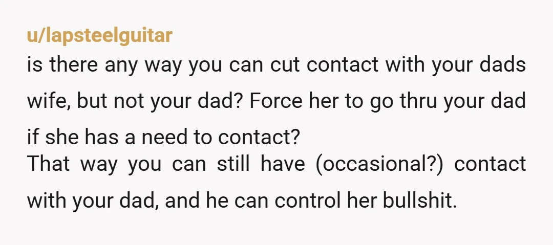 u/lapsteelguitar is there any way you can cut contact with your dads wife, but not your dad? Force her to go thru your dad if she has a need to...