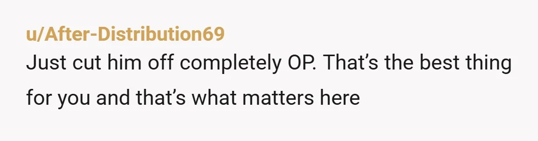 u/After-Distribution69 Just cut him off completely OP.  That’s the best thing for you and that’s what matters here 