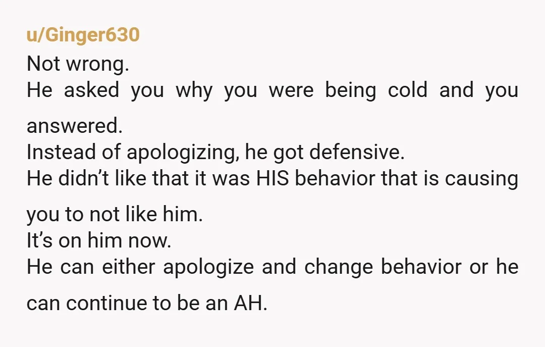 u/Ginger630 Not wrong. He asked you why you were being cold and you answered. Instead of apologizing, he got defensive. He didn’t like that it was HIS behavior that is...