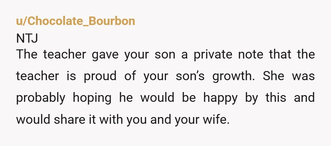 u/Simpletimes57 Your wife is so wrong. She may be the reason your son is socially awkward. The teacher is trying to make your son feel good about himself and your...