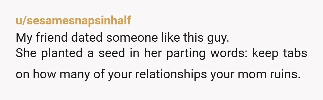 u/sesamesnapsinhalf
My friend dated someone like this guy.
She planted a seed in her parting words: keep tabs on how many of your relationships your mom ruins. 