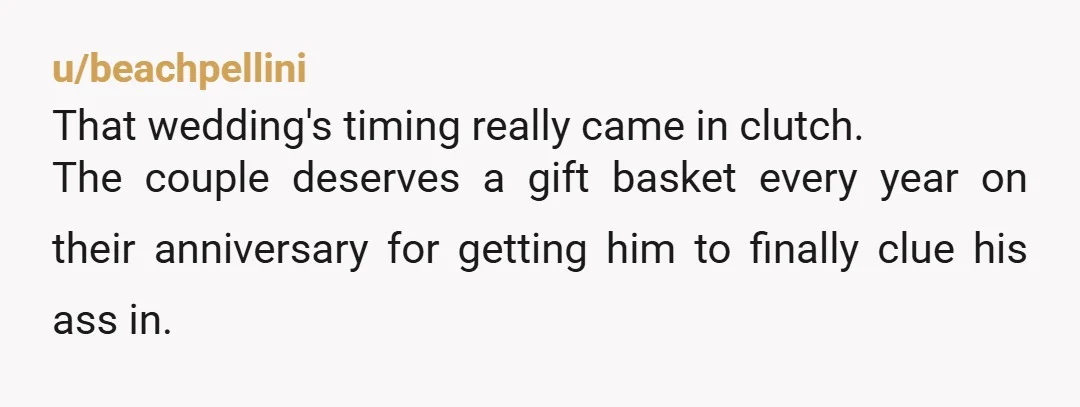 u/beachpellini
That wedding's timing really came in clutch.
The couple deserves a gift basket every year on their anniversary for getting him to finally clue his ass in.