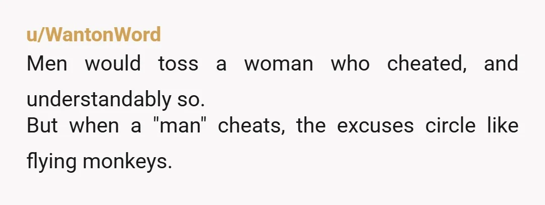 u/WantonWord
Men would toss a woman who cheated, and understandably so.
But when a "man" cheats, the excuses circle like flying monkeys.