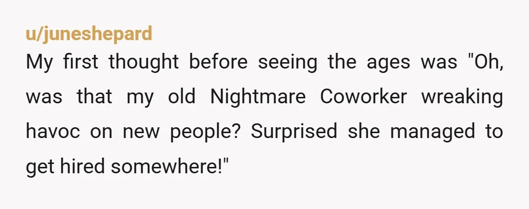 u/juneshepard
My first thought before seeing the ages was "Oh, was that my old Nightmare Coworker wreaking havoc on new people? Surprised she managed to get hired somewhere!"