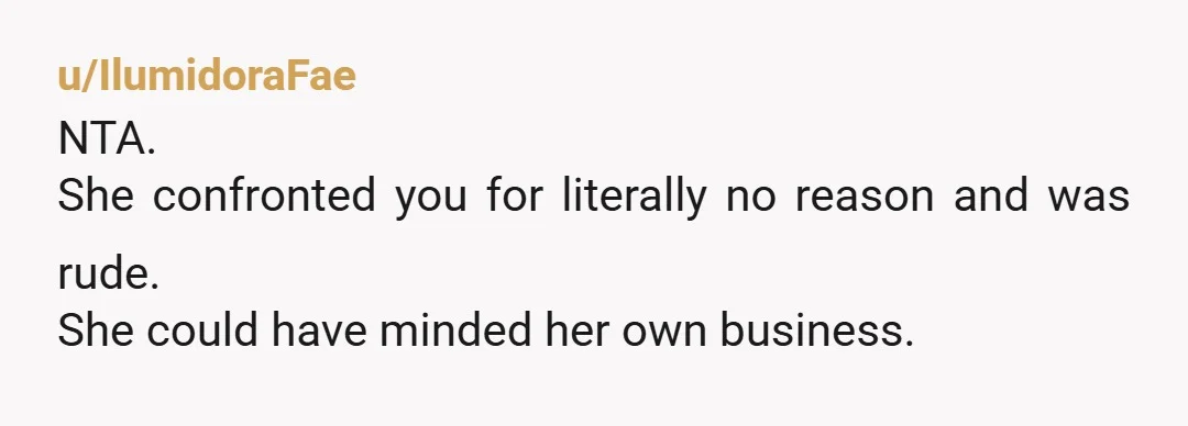 u/IlumidoraFae
NTA.
She confronted you for literally no reason and was rude.
She could have minded her own business.