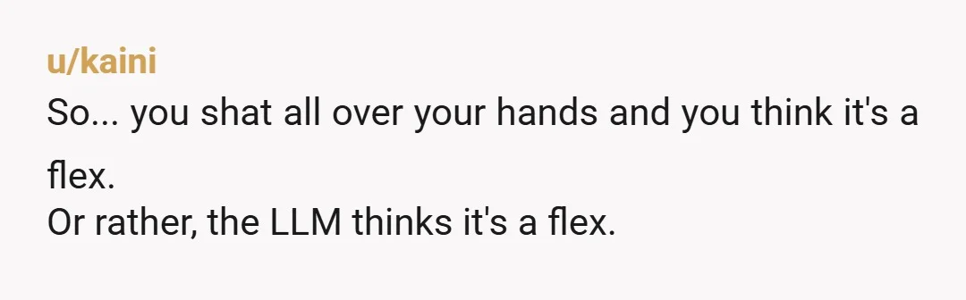 u/kaini
So... you shat all over your hands and you think it's a flex.
Or rather, the LLM thinks it's a flex.