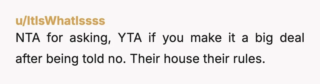u/ItIsWhatIssss
NTA for asking, YTA if you make it a big deal after being told no. Their house their rules.