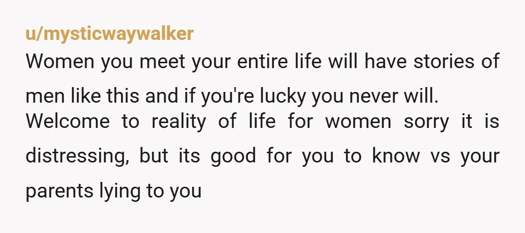 u/mysticwaywalker Women you meet your entire life will have stories of men like this and if you're lucky you never will. Welcome to reality of life for women sorry it...