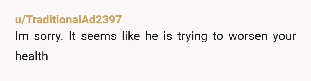 u/TraditionalAd2397
Im sorry. It seems like he is trying to worsen your health