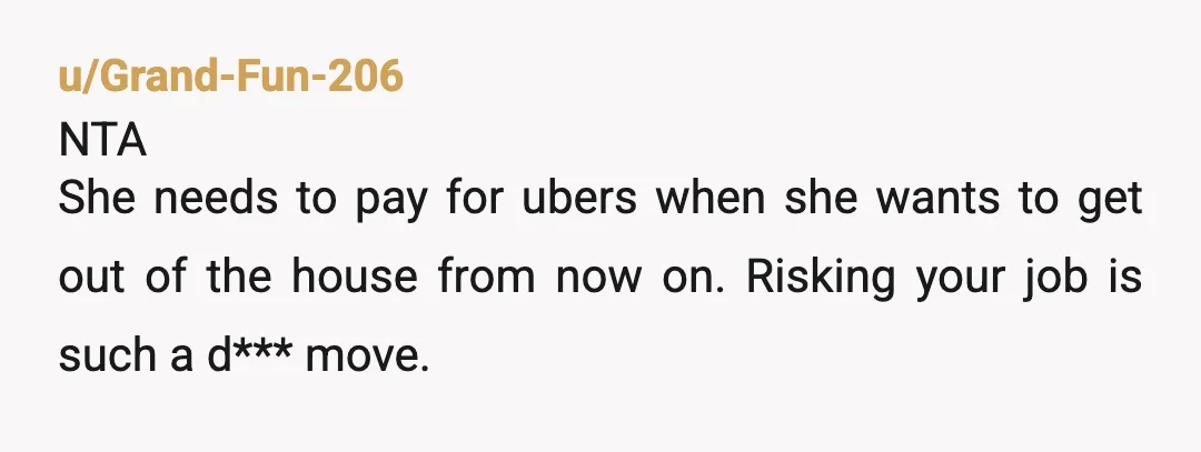 u/Grand-Fun-206
NTA
She needs to pay for ubers when she wants to get out of the house from now on. Risking your job is such a d*** move.