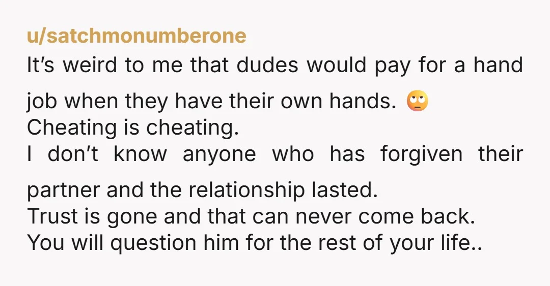 u/qtqy Your dude is pathetic. He was so stressed he had a stranger jerk him off? Lol wut? "In his heart it wasn't cheating" sure go ahead and get licked...