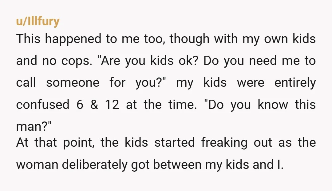 u/Illfury This happened to me too, though with my own kids and no cops. "Are you kids ok? Do you need me to call someone for you?" my kids were...