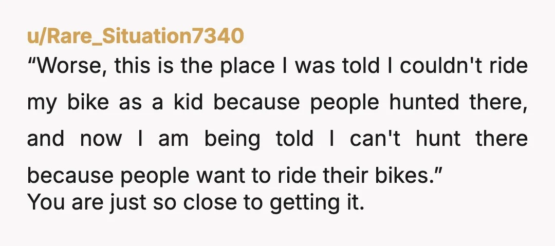 u/Remarkable_Inchworm Being allowed to do something doesn't mean it's a good idea. Maybe hunting is technically allowed in that section of forest. But if it's now popular enough with cyclists...