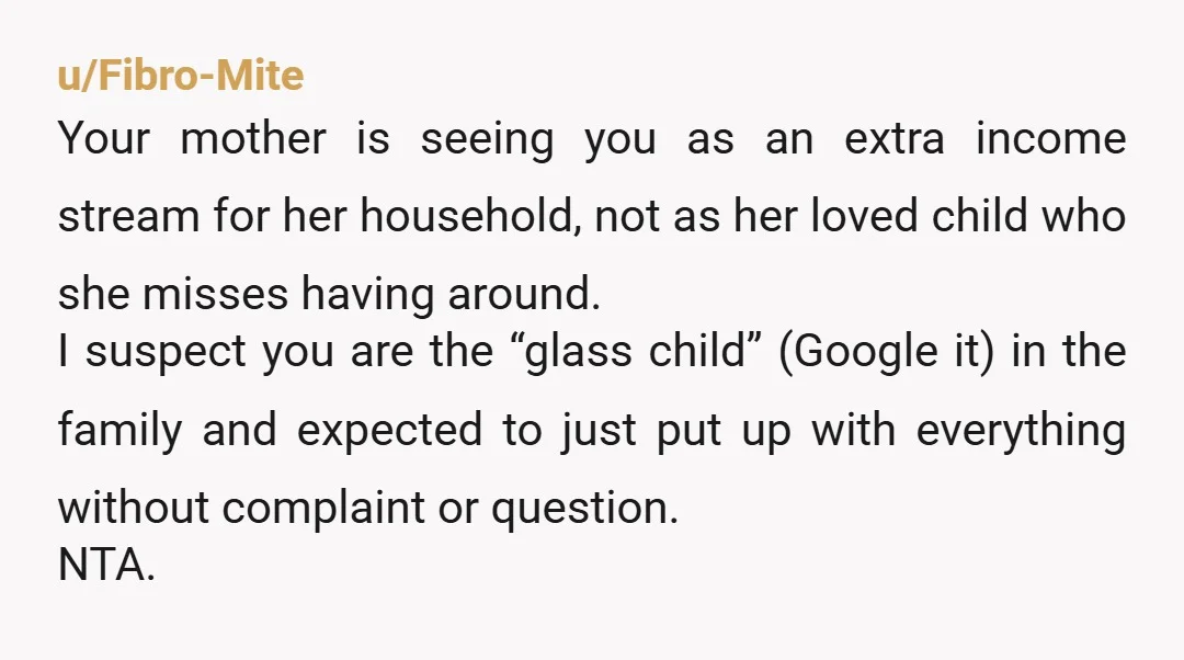 u/Fibro-Mite Your mother is seeing you as an extra income stream for her household, not as her loved child who she misses having around. I suspect you are the “glass...