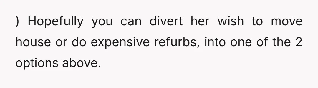 u/TopDry9250 NTA but I would think maybe something larger is going on in her head. Have you communicated with her about what’s wrong with the current house? If something about...