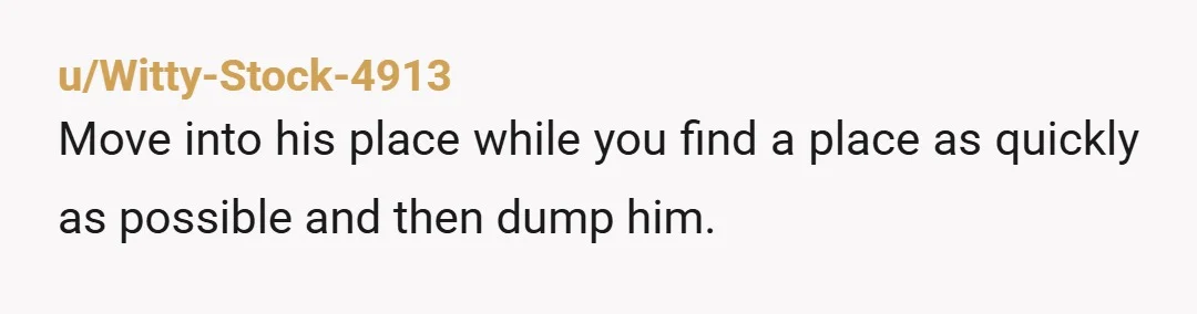 u/kevin_r13 Move in for now , pretend like you agree with things he says, but keep looking . Once you find a place, move out and do the actual breakup...