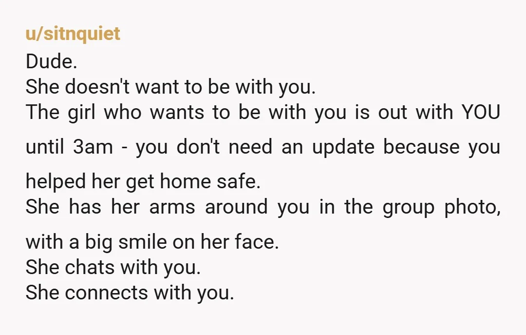 u/sitnquiet Dude. She doesn't want to be with you. The girl who wants to be with you is out with YOU until 3am - you don't need an update because...
