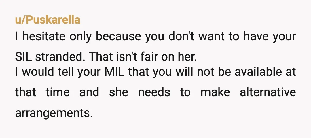u/Puskarella I hesitate only because you don't want to have your SIL stranded. That isn't fair on her. I would tell your MIL that you will not be available at...