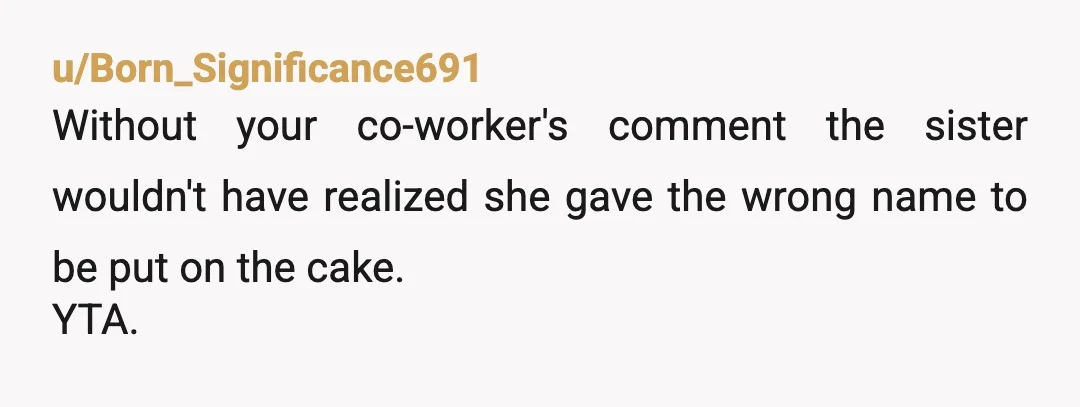u/Born_Significance691
Without your co-worker's comment the sister wouldn't have realized she gave the wrong name to be put on the cake.
YTA.