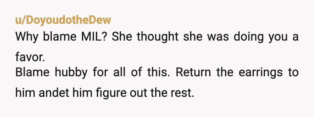 u/DoyoudotheDew
Why blame MIL? She thought she was doing you a favor.
Blame hubby for all of this. Return the earrings to him andet him figure out the rest.